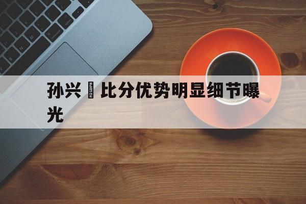 关于孙兴慜比分优势明显细节曝光的信息|BB百家乐